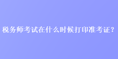 稅務(wù)師考試在什么時(shí)候打印準(zhǔn)考證？