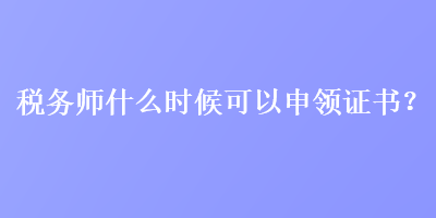 稅務(wù)師什么時(shí)候可以申領(lǐng)證書？