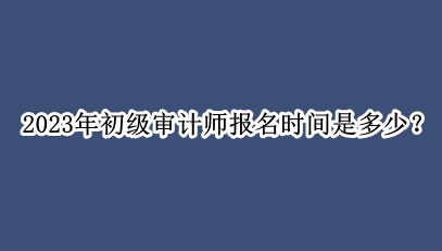 2023年初級審計師報名時間是多少？