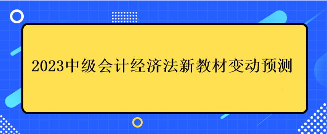 2023中級會計經(jīng)濟法新教材變動預(yù)測