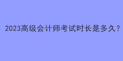 2023高級會計(jì)師考試時(shí)長是多久？