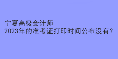 寧夏高級會計師2023年的準考證打印時間公布沒有？