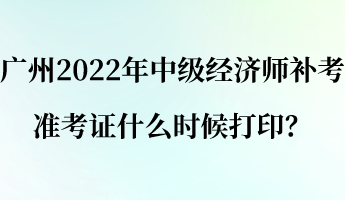 廣州2022年中級經(jīng)濟師補考準(zhǔn)考證什么時候打印？