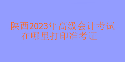 陜西2023年高會考試在哪里打印準考證？