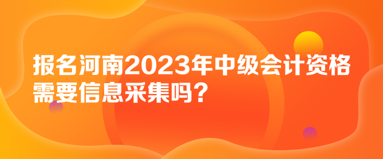 報名河南2023年中級會計資格需要信息采集嗎？