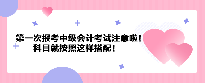 第一次報考中級會計考試注意啦！科目就按照這樣搭配！