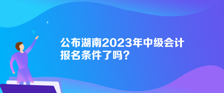 公布湖南2023年中級(jí)會(huì)計(jì)報(bào)名條件了嗎？