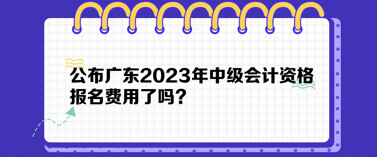 公布廣東2023年中級會計資格報名費用了嗎？