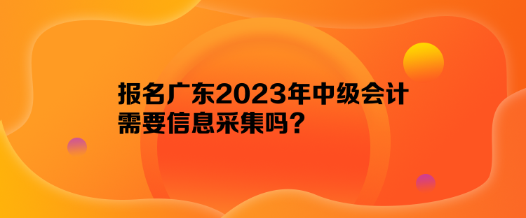 報名廣東2023年中級會計需要信息采集嗎？