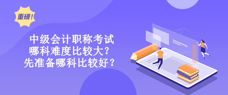 中級會計職稱考試哪科難度比較大？先準備哪科比較好？