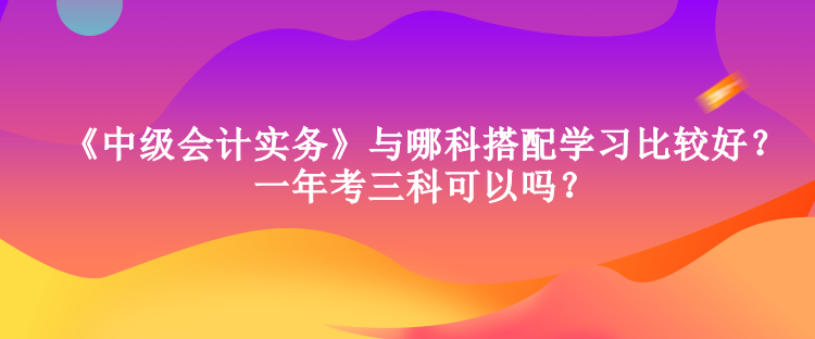 《中級會計實務》與哪科搭配學習比較好？一年考三科可以嗎？