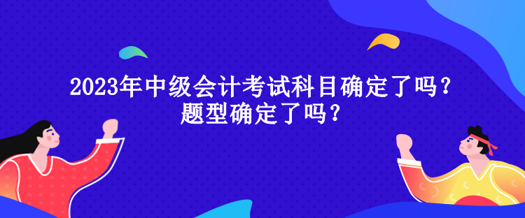 2023年中級(jí)會(huì)計(jì)考試科目確定了嗎？題型確定了嗎？