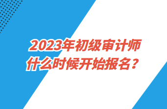 2023年初級審計師什么時候開始報名？