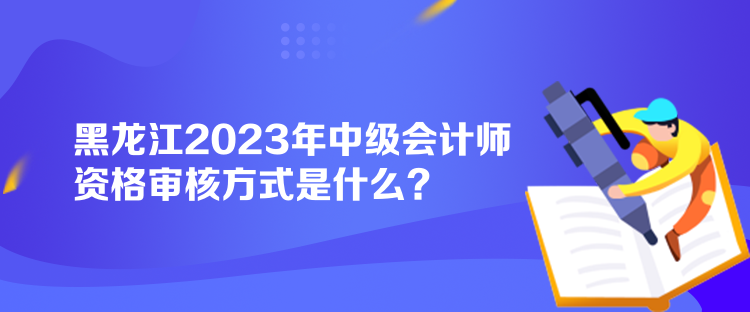 黑龍江2023年中級會計師資格審核方式是什么？