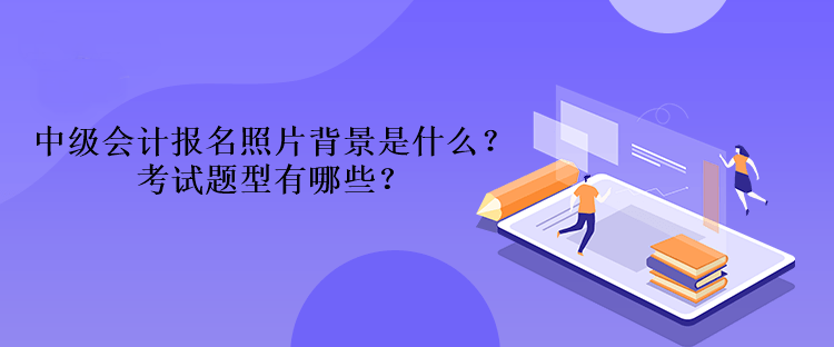 2023年中級(jí)會(huì)計(jì)報(bào)名照片背景是什么？考試題型有哪些？