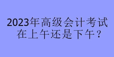 2023年高級會計考試在上午還是下午？