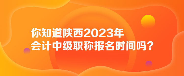 你知道陜西2023年會計中級職稱報名時間嗎？