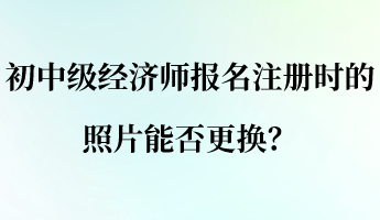 初中級經(jīng)濟師報名注冊時的照片能否更換？