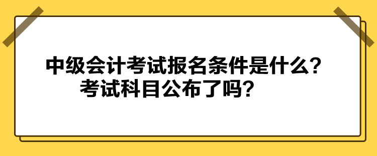 中級會計考試報名條件是什么？考試科目公布了嗎？