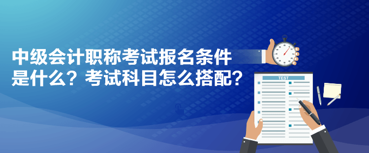 中級會計職稱考試報名條件是什么？考試科目怎么搭配？