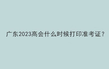 廣東2023高會什么時候打印準考證？