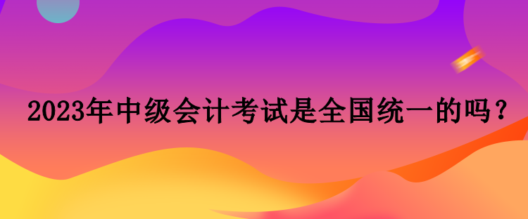 2023年中級會計考試是全國統(tǒng)一的嗎？