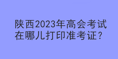 陜西2023年高會考試在哪兒打印準(zhǔn)考證？