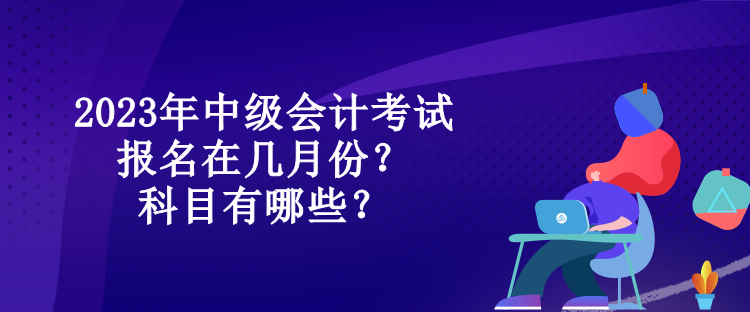 2023年中級會計考試報名在幾月份？科目有哪些？