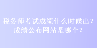 稅務(wù)師考試成績什么時(shí)候出？成績公布網(wǎng)站是哪個(gè)？