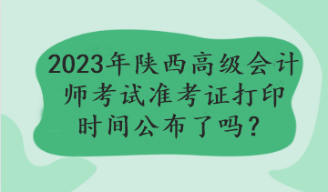 2023年陜西高級會計師考試準(zhǔn)考證打印時間公布了嗎？