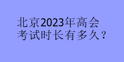 北京2023年高會(huì)考試時(shí)長(zhǎng)有多久？