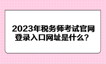 2023年稅務(wù)師考試官網(wǎng)登錄入口網(wǎng)址是什么？