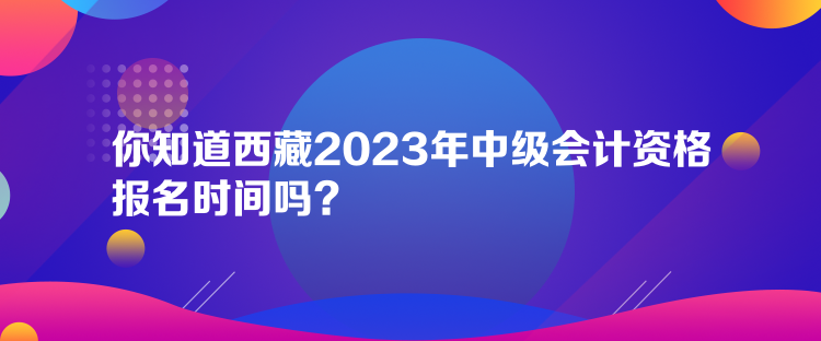 你知道西藏2023年中級(jí)會(huì)計(jì)資格報(bào)名時(shí)間嗎？