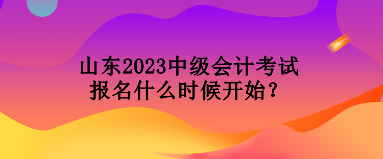 山東2023中級會計考試報名什么時候開始？