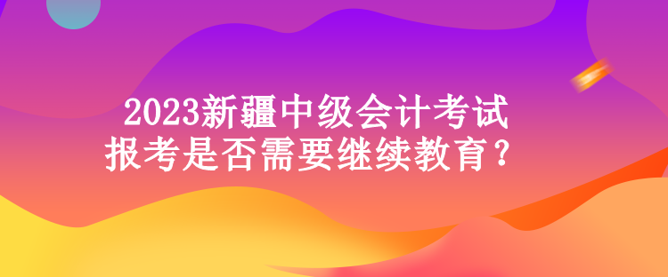 2023新疆中級(jí)會(huì)計(jì)考試報(bào)考是否需要繼續(xù)教育？