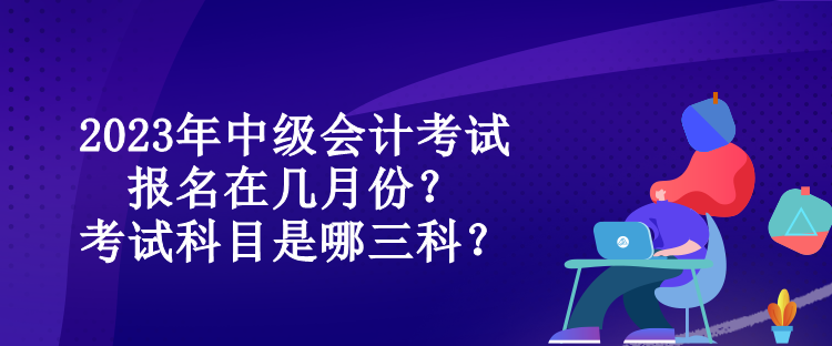 2023年中級(jí)會(huì)計(jì)考試報(bào)名在幾月份？考試科目是哪三科？