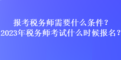 報考稅務師需要什么條件？2023年稅務師考試什么時候報名？