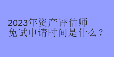 2023年資產(chǎn)評估師免試申請時間是什么？