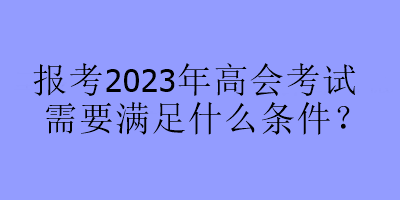 報(bào)考2023年高會(huì)考試需要滿足什么條件？