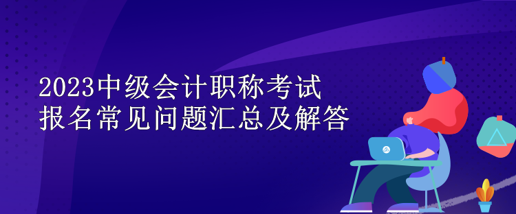 2023中級(jí)會(huì)計(jì)職稱考試報(bào)名常見(jiàn)問(wèn)題匯總及解答