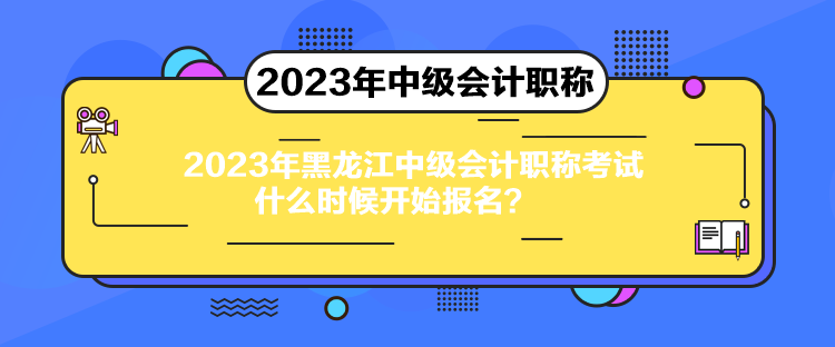 2023年黑龍江中級會計職稱考試什么時候開始報名？