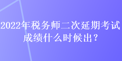 2022年稅務師二次延期考試成績什么時候出？