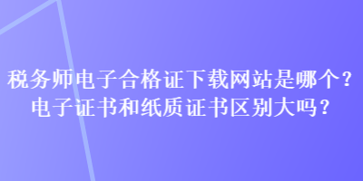 稅務(wù)師電子合格證下載網(wǎng)站是哪個？電子證書和紙質(zhì)證書區(qū)別大嗎？