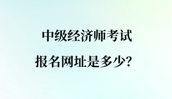 中級經(jīng)濟(jì)師考試報名網(wǎng)址是多少？