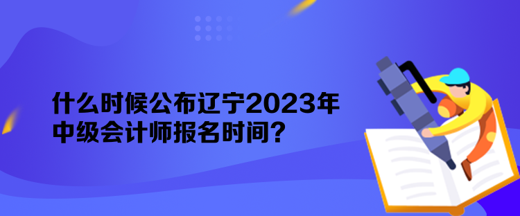 什么時候公布遼寧2023年中級會計師報名時間？