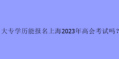 大專學歷能報名上海2023年高會考試嗎？