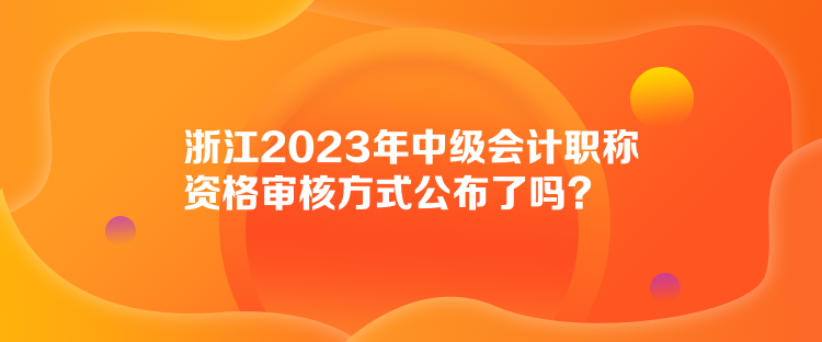 浙江2023年中級會計(jì)職稱資格審核方式公布了嗎？