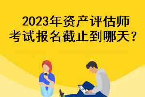 2023年資產(chǎn)評(píng)估師考試報(bào)名截止到哪天？