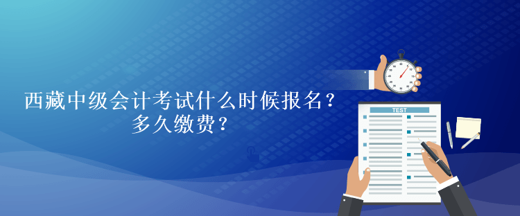 西藏中級會計考試什么時候報名？多久繳費？