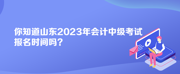 你知道山東2023年會計中級考試報名時間嗎？